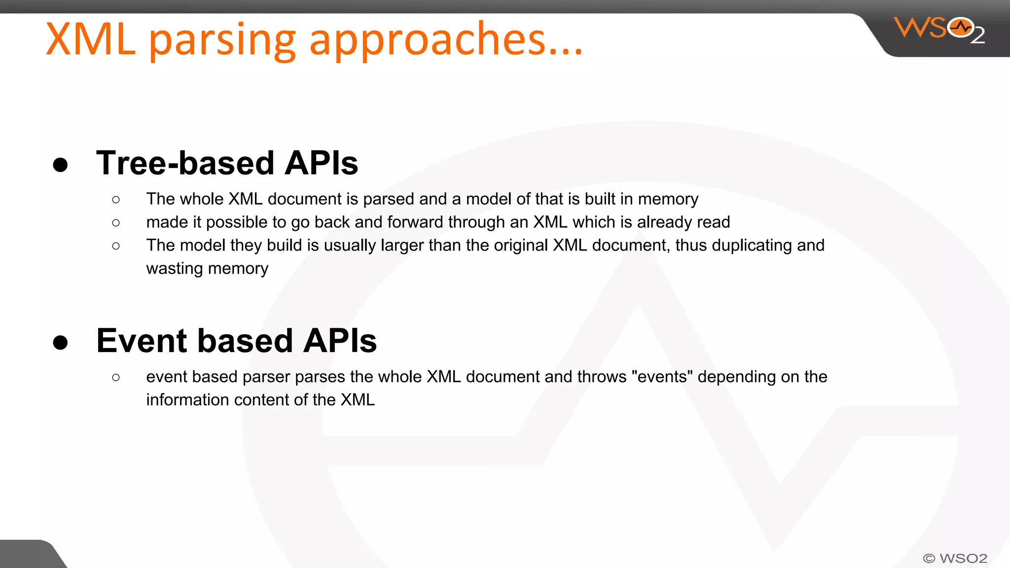 XML parsing approaches...
● Tree-based APIs
○ The whole XML document is parsed and a model of that is built in memory
○ made it possible to go back and forward through an XML which is already read
○ The model they build is usually larger than the original XML document, thus duplicating and
wasting memory
● Event based APIs
○ event based parser parses the whole XML document and throws "events" depending on the
information content of the XML
 