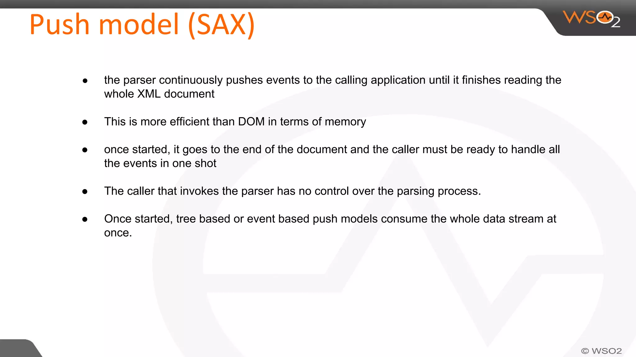 Push model (SAX)
● the parser continuously pushes events to the calling application until it finishes reading the
whole XML document
● This is more efficient than DOM in terms of memory
● once started, it goes to the end of the document and the caller must be ready to handle all
the events in one shot
● The caller that invokes the parser has no control over the parsing process.
● Once started, tree based or event based push models consume the whole data stream at
once.
 