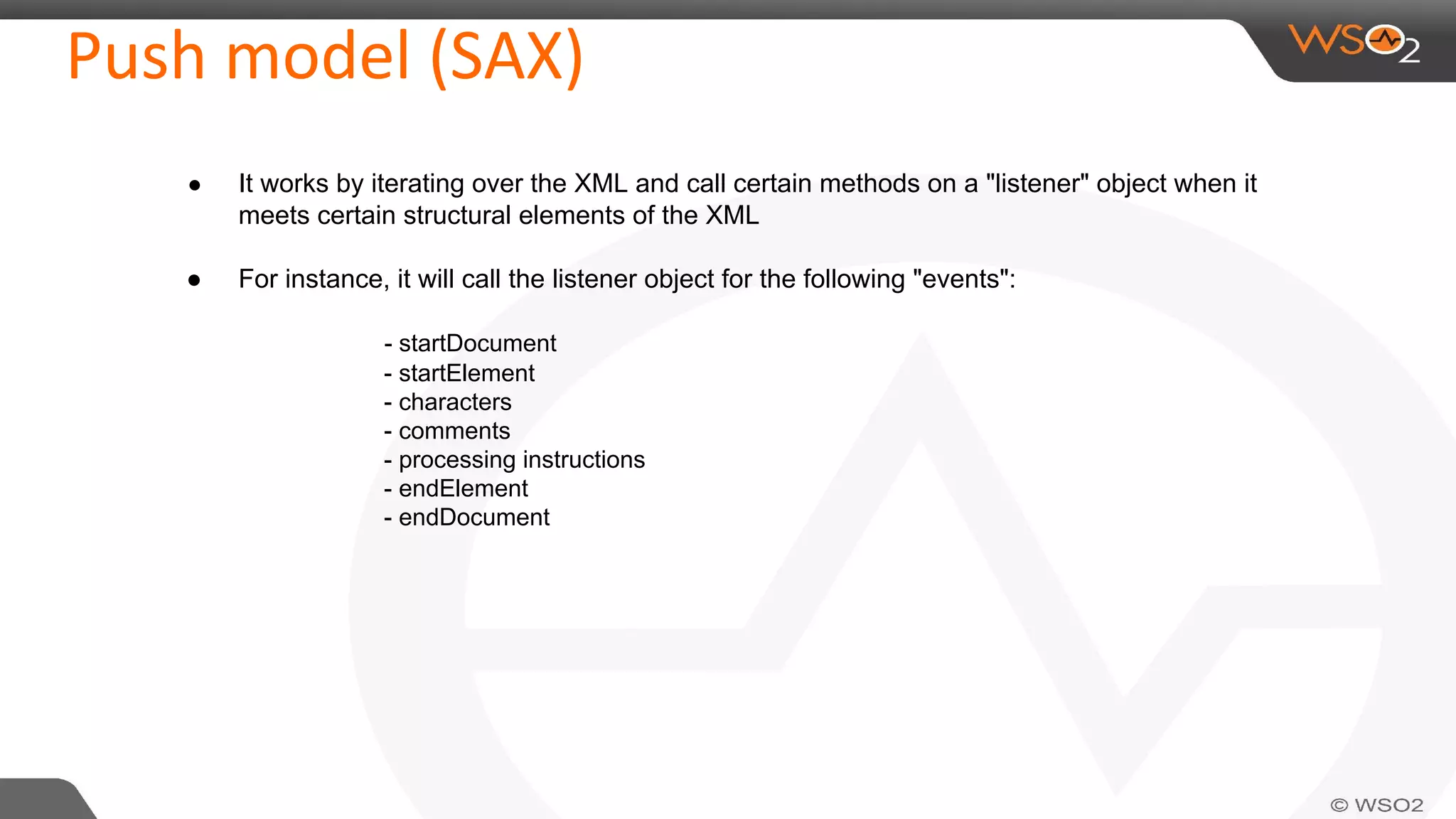Push model (SAX)
● It works by iterating over the XML and call certain methods on a "listener" object when it
meets certain structural elements of the XML
● For instance, it will call the listener object for the following "events":
- startDocument
- startElement
- characters
- comments
- processing instructions
- endElement
- endDocument
 