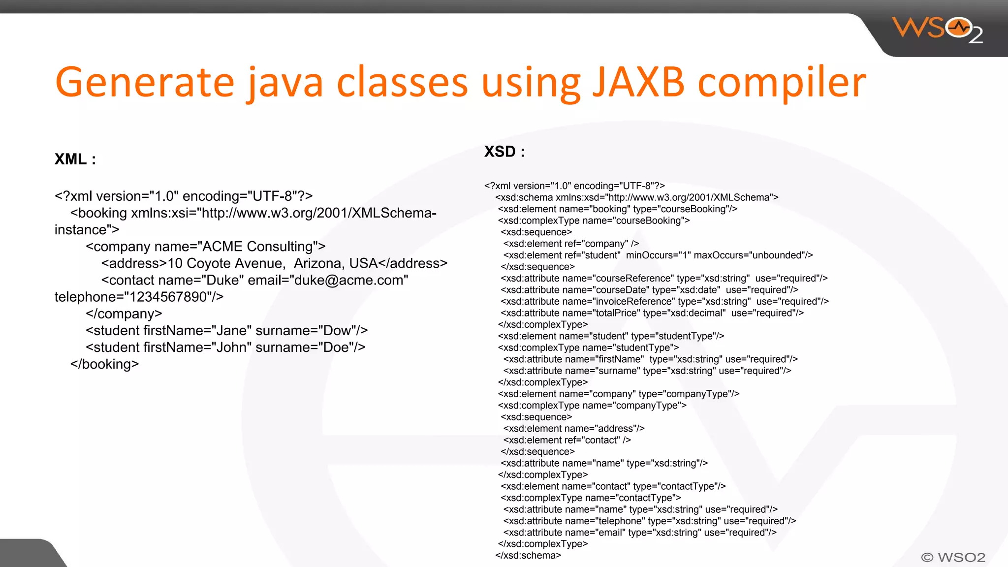 XML :
<?xml version="1.0" encoding="UTF-8"?>
<booking xmlns:xsi="http://www.w3.org/2001/XMLSchema-
instance">
<company name="ACME Consulting">
<address>10 Coyote Avenue, Arizona, USA</address>
<contact name="Duke" email="duke@acme.com"
telephone="1234567890"/>
</company>
<student firstName="Jane" surname="Dow"/>
<student firstName="John" surname="Doe"/>
</booking>
XSD :
<?xml version="1.0" encoding="UTF-8"?>
<xsd:schema xmlns:xsd="http://www.w3.org/2001/XMLSchema">
<xsd:element name="booking" type="courseBooking"/>
<xsd:complexType name="courseBooking">
<xsd:sequence>
<xsd:element ref="company" />
<xsd:element ref="student" minOccurs="1" maxOccurs="unbounded"/>
</xsd:sequence>
<xsd:attribute name="courseReference" type="xsd:string" use="required"/>
<xsd:attribute name="courseDate" type="xsd:date" use="required"/>
<xsd:attribute name="invoiceReference" type="xsd:string" use="required"/>
<xsd:attribute name="totalPrice" type="xsd:decimal" use="required"/>
</xsd:complexType>
<xsd:element name="student" type="studentType"/>
<xsd:complexType name="studentType">
<xsd:attribute name="firstName" type="xsd:string" use="required"/>
<xsd:attribute name="surname" type="xsd:string" use="required"/>
</xsd:complexType>
<xsd:element name="company" type="companyType"/>
<xsd:complexType name="companyType">
<xsd:sequence>
<xsd:element name="address"/>
<xsd:element ref="contact" />
</xsd:sequence>
<xsd:attribute name="name" type="xsd:string"/>
</xsd:complexType>
<xsd:element name="contact" type="contactType"/>
<xsd:complexType name="contactType">
<xsd:attribute name="name" type="xsd:string" use="required"/>
<xsd:attribute name="telephone" type="xsd:string" use="required"/>
<xsd:attribute name="email" type="xsd:string" use="required"/>
</xsd:complexType>
</xsd:schema>
 