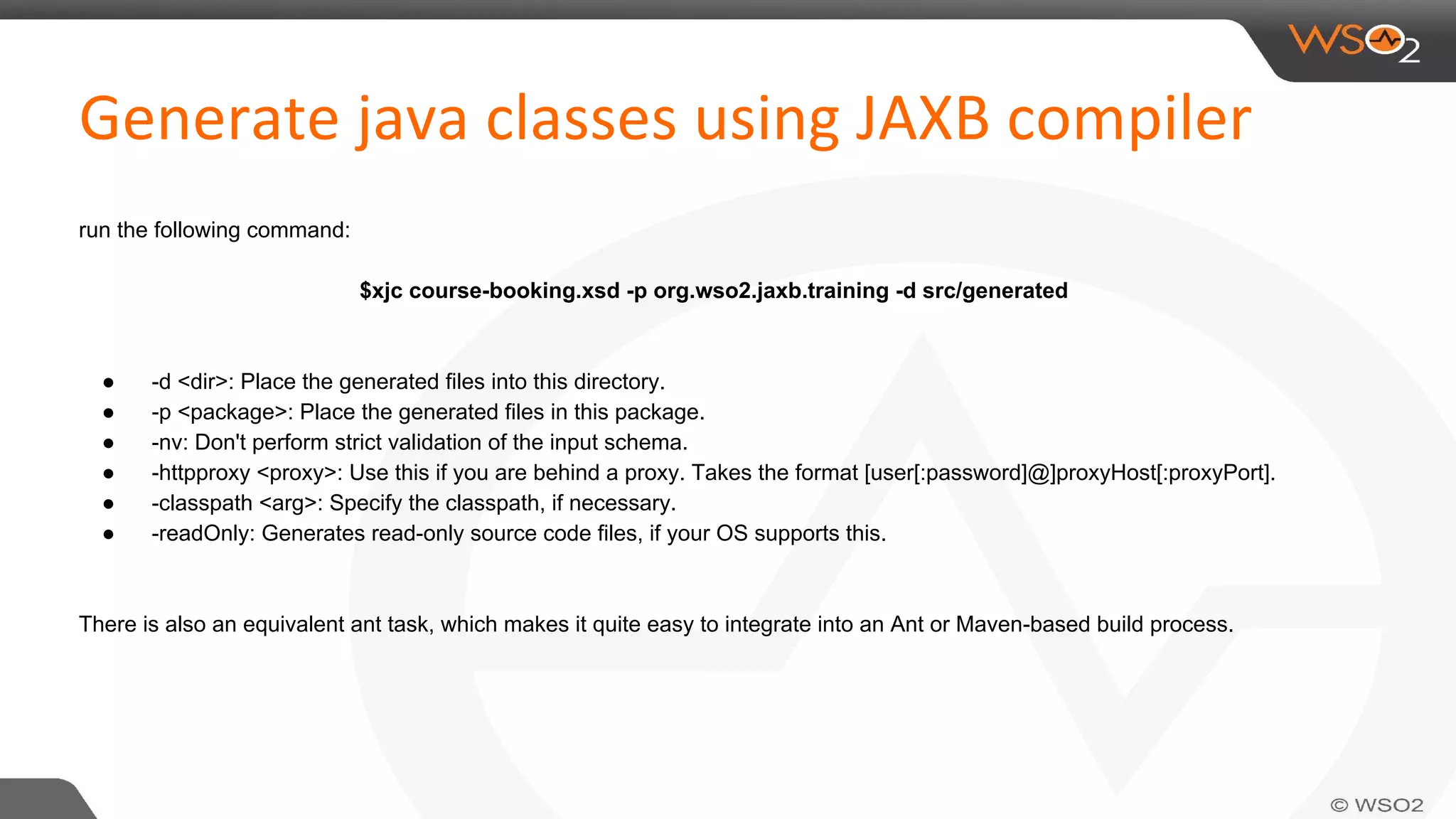 run the following command:
$xjc course-booking.xsd -p org.wso2.jaxb.training -d src/generated
● -d <dir>: Place the generated files into this directory.
● -p <package>: Place the generated files in this package.
● -nv: Don't perform strict validation of the input schema.
● -httpproxy <proxy>: Use this if you are behind a proxy. Takes the format [user[:password]@]proxyHost[:proxyPort].
● -classpath <arg>: Specify the classpath, if necessary.
● -readOnly: Generates read-only source code files, if your OS supports this.
There is also an equivalent ant task, which makes it quite easy to integrate into an Ant or Maven-based build process.
 