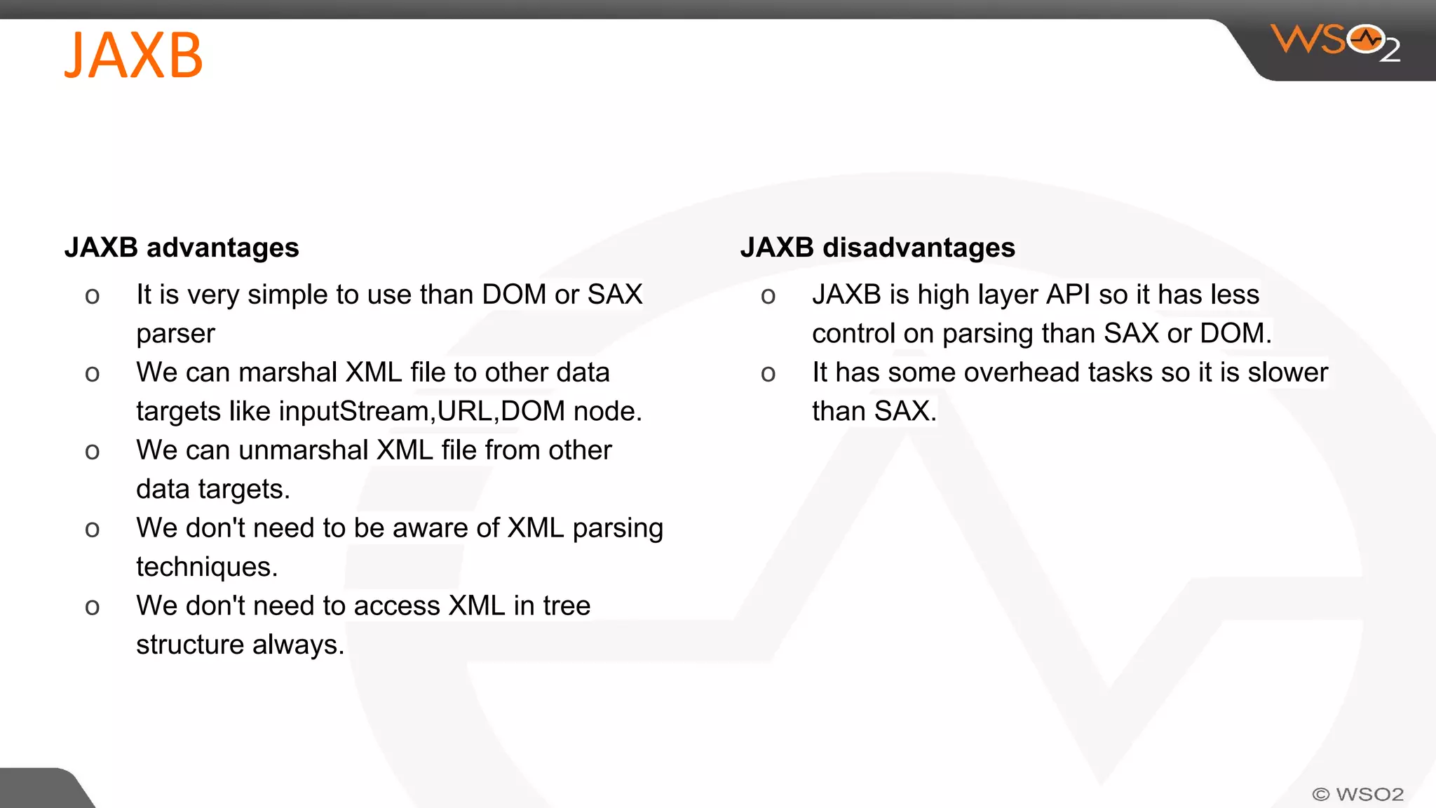 JAXB advantages
o It is very simple to use than DOM or SAX
parser
o We can marshal XML file to other data
targets like inputStream,URL,DOM node.
o We can unmarshal XML file from other
data targets.
o We don't need to be aware of XML parsing
techniques.
o We don't need to access XML in tree
structure always.
JAXB disadvantages
o JAXB is high layer API so it has less
control on parsing than SAX or DOM.
o It has some overhead tasks so it is slower
than SAX.
 
