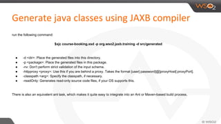 run the following command:
$xjc course-booking.xsd -p org.wso2.jaxb.training -d src/generated
● -d <dir>: Place the generated files into this directory.
● -p <package>: Place the generated files in this package.
● -nv: Don't perform strict validation of the input schema.
● -httpproxy <proxy>: Use this if you are behind a proxy. Takes the format [user[:password]@]proxyHost[:proxyPort].
● -classpath <arg>: Specify the classpath, if necessary.
● -readOnly: Generates read-only source code files, if your OS supports this.
There is also an equivalent ant task, which makes it quite easy to integrate into an Ant or Maven-based build process.
 
