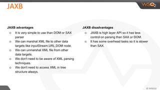 JAXB advantages
o It is very simple to use than DOM or SAX
parser
o We can marshal XML file to other data
targets like inputStream,URL,DOM node.
o We can unmarshal XML file from other
data targets.
o We don't need to be aware of XML parsing
techniques.
o We don't need to access XML in tree
structure always.
JAXB disadvantages
o JAXB is high layer API so it has less
control on parsing than SAX or DOM.
o It has some overhead tasks so it is slower
than SAX.
 
