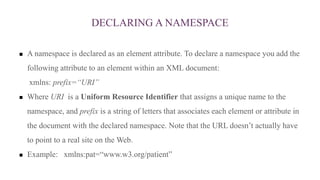 DECLARING A NAMESPACE
 A namespace is declared as an element attribute. To declare a namespace you add the
following attribute to an element within an XML document:
xmlns: prefix=“URI”
 Where URI is a Uniform Resource Identifier that assigns a unique name to the
namespace, and prefix is a string of letters that associates each element or attribute in
the document with the declared namespace. Note that the URL doesn’t actually have
to point to a real site on the Web.
 Example: xmlns:pat=“www.w3.org/patient”
 
