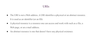 URIs
● The URI is not a Web address. A URI identifies a physical or an abstract resource.
It is used as an identifier (or an ID)
● A physical resource is a resource one can access and work with such as a file, a
Web page, or an e-mail address.
● An abstract resource is one that doesn’t have any physical existence.
 