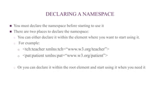 DECLARING A NAMESPACE
 You must declare the namespace before starting to use it
 There are two places to declare the namespace:
o You can either declare it within the element where you want to start using it.
o For example:
o <tch:teacher xmlns:tch=“www.w3.org/teacher”>
o <pat:patient xmlns:pat=“www.w3.org/patient”>
o Or you can declare it within the root element and start using it when you need it
 