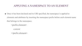 APPLYING A NAMESPACE TO AN ELEMENT
 Once it has been declared and its URI specified, the namespace is applied to
elements and attributes by inserting the namespace prefix before each element name
that belongs to the namespace.
<prefix:element>
content
</prefix:element>
 