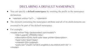 DECLARING A DEFAULT NAMESPACE
● You can specify a default namespace by omitting the prefix in the namespace
declaration.
● <element xmlns="uri"> ... </element>
● The element containing the namespace attribute and all of its child elements are
assumed to be part of the default namespace.
● For example:
<model xmlns="http://jacksonelect.com/models">
<title>Laser4C (PR205)</title>
<description>Entry level color laser printer</description>
<type>color laser</type>
<ordered>320</ordered>
<parts list="chx201,fa100-5,eng005-2,cbx-450V4,tn01-53" />
</model>
 