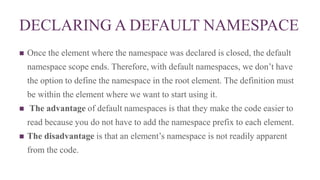 DECLARING A DEFAULT NAMESPACE
 Once the element where the namespace was declared is closed, the default
namespace scope ends. Therefore, with default namespaces, we don’t have
the option to define the namespace in the root element. The definition must
be within the element where we want to start using it.
 The advantage of default namespaces is that they make the code easier to
read because you do not have to add the namespace prefix to each element.
 The disadvantage is that an element’s namespace is not readily apparent
from the code.
 