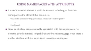 USING NAMESPACES WITH ATTRIBUTES
 An attribute name without a prefix is assumed to belong to the same
namespace as the element that contains it.
<mod:model xmlns:mod="http://jacksonelect.com/models” mod:id="pr205">
...
</mod:model>
 Since an attribute is automatically associated with the namespace of its
element, you do not need to qualify an attribute name except when there is
another attribute with the same name in another namespace.
 
