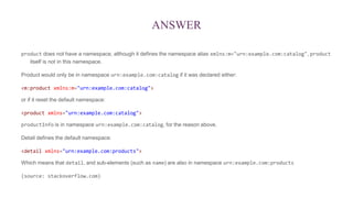 ANSWER
product does not have a namespace, although it defines the namespace alias xmlns:m="urn:example.com:catalog", product
itself is not in this namespace.
Product would only be in namespace urn:example.com:catalog if it was declared either:
<m:product xmlns:m="urn:example.com:catalog">
or if it reset the default namespace:
<product xmlns="urn:example.com:catalog">
productInfo is in namespace urn:example.com:catalog, for the reason above.
Detail defines the default namespace:
<detail xmlns="urn:example.com:products">
Which means that detail, and sub-elements (such as name) are also in namespace urn:example.com:products
(source: stackoverflow.com)
 