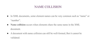 NAME COLLISION
● In XML documents, some element names can be very common such as “name” or
“number”.
● Name collision occurs when elements share the same name in the XML
document.
● A document with name collision can still be well-formed, But it cannot be
validated.
 