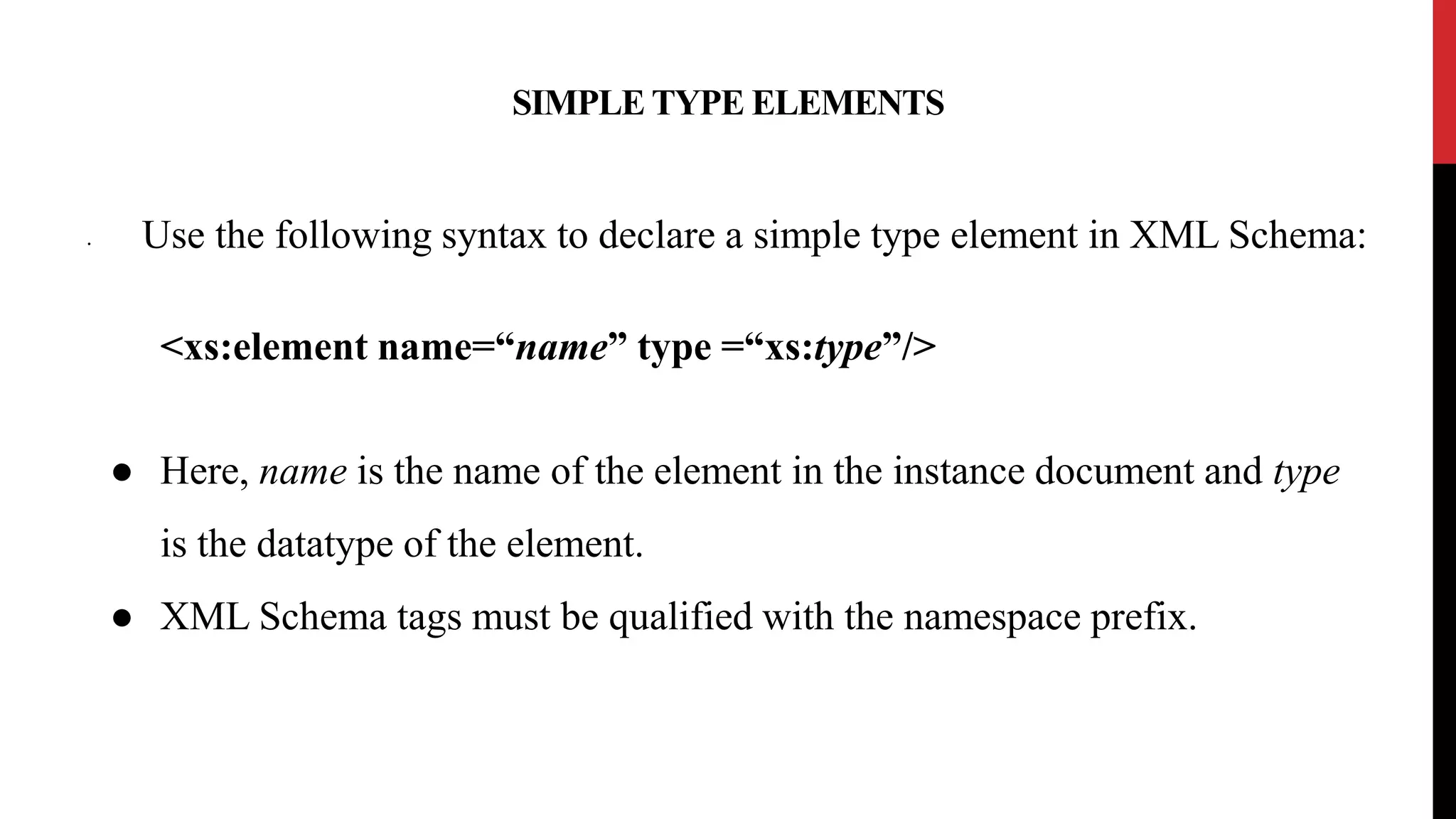 SIMPLE TYPE ELEMENTS
• Use the following syntax to declare a simple type element in XML Schema:
<xs:element name=“name” type =“xs:type”/>
● Here, name is the name of the element in the instance document and type
is the datatype of the element.
● XML Schema tags must be qualified with the namespace prefix.
 