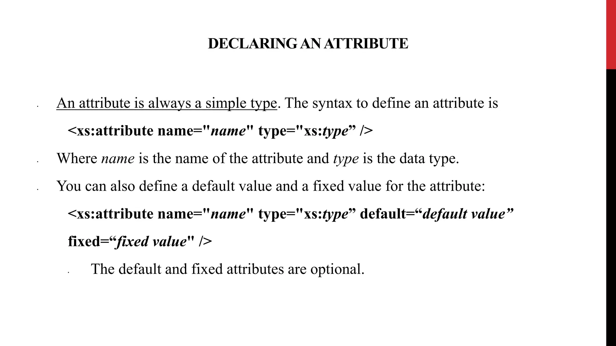 DECLARINGANATTRIBUTE
• An attribute is always a simple type. The syntax to define an attribute is
<xs:attribute name="name" type="xs:type” />
• Where name is the name of the attribute and type is the data type.
• You can also define a default value and a fixed value for the attribute:
<xs:attribute name="name" type="xs:type” default=“default value”
fixed=“fixed value" />
• The default and fixed attributes are optional.
 