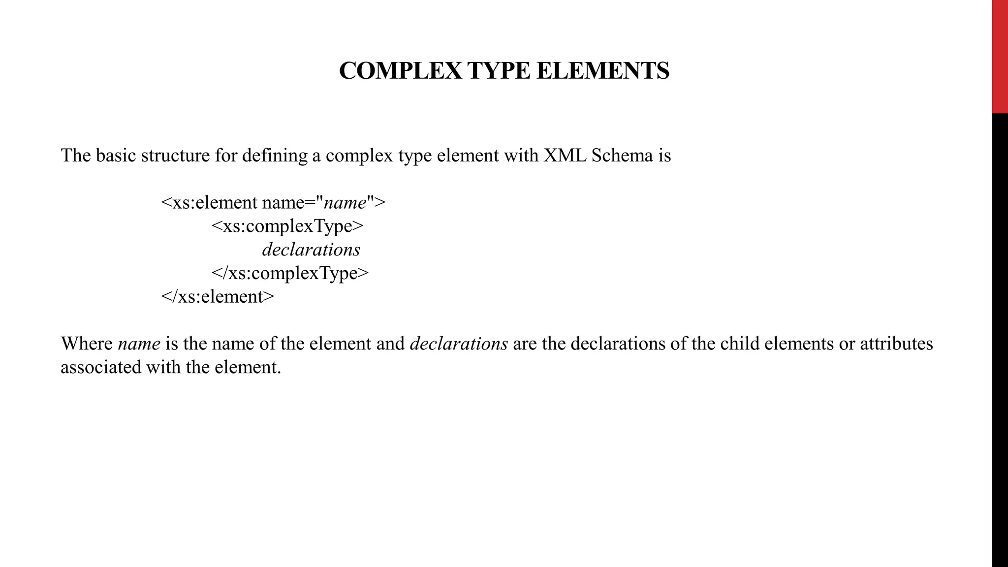 COMPLEX TYPE ELEMENTS
The basic structure for defining a complex type element with XML Schema is
<xs:element name="name">
<xs:complexType>
declarations
</xs:complexType>
</xs:element>
Where name is the name of the element and declarations are the declarations of the child elements or attributes
associated with the element.
 