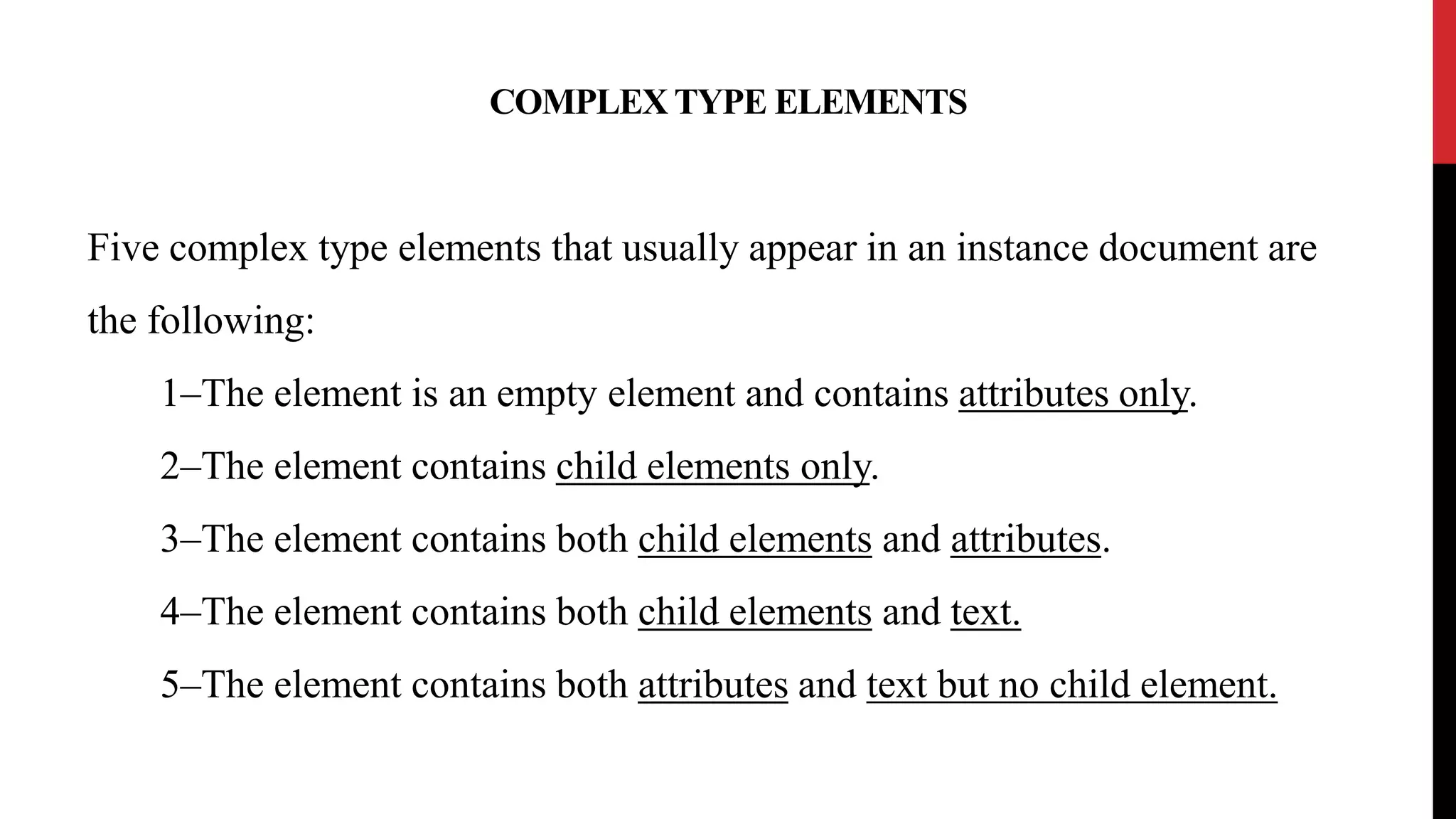 COMPLEX TYPE ELEMENTS
Five complex type elements that usually appear in an instance document are
the following:
1–The element is an empty element and contains attributes only.
2–The element contains child elements only.
3–The element contains both child elements and attributes.
4–The element contains both child elements and text.
5–The element contains both attributes and text but no child element.
 