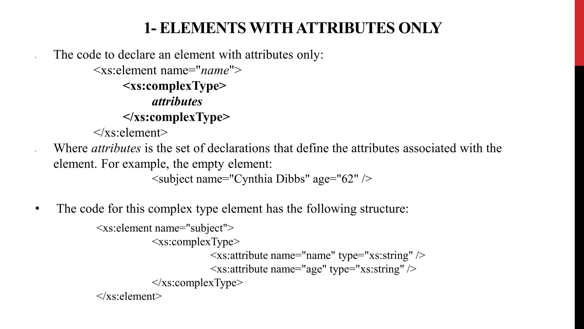1- ELEMENTS WITHATTRIBUTES ONLY
• The code to declare an element with attributes only:
<xs:element name="name">
<xs:complexType>
attributes
</xs:complexType>
</xs:element>
• Where attributes is the set of declarations that define the attributes associated with the
element. For example, the empty element:
<subject name="Cynthia Dibbs" age="62" />
• The code for this complex type element has the following structure:
<xs:element name="subject">
<xs:complexType>
<xs:attribute name="name" type="xs:string" />
<xs:attribute name="age" type="xs:string" />
</xs:complexType>
</xs:element>
 