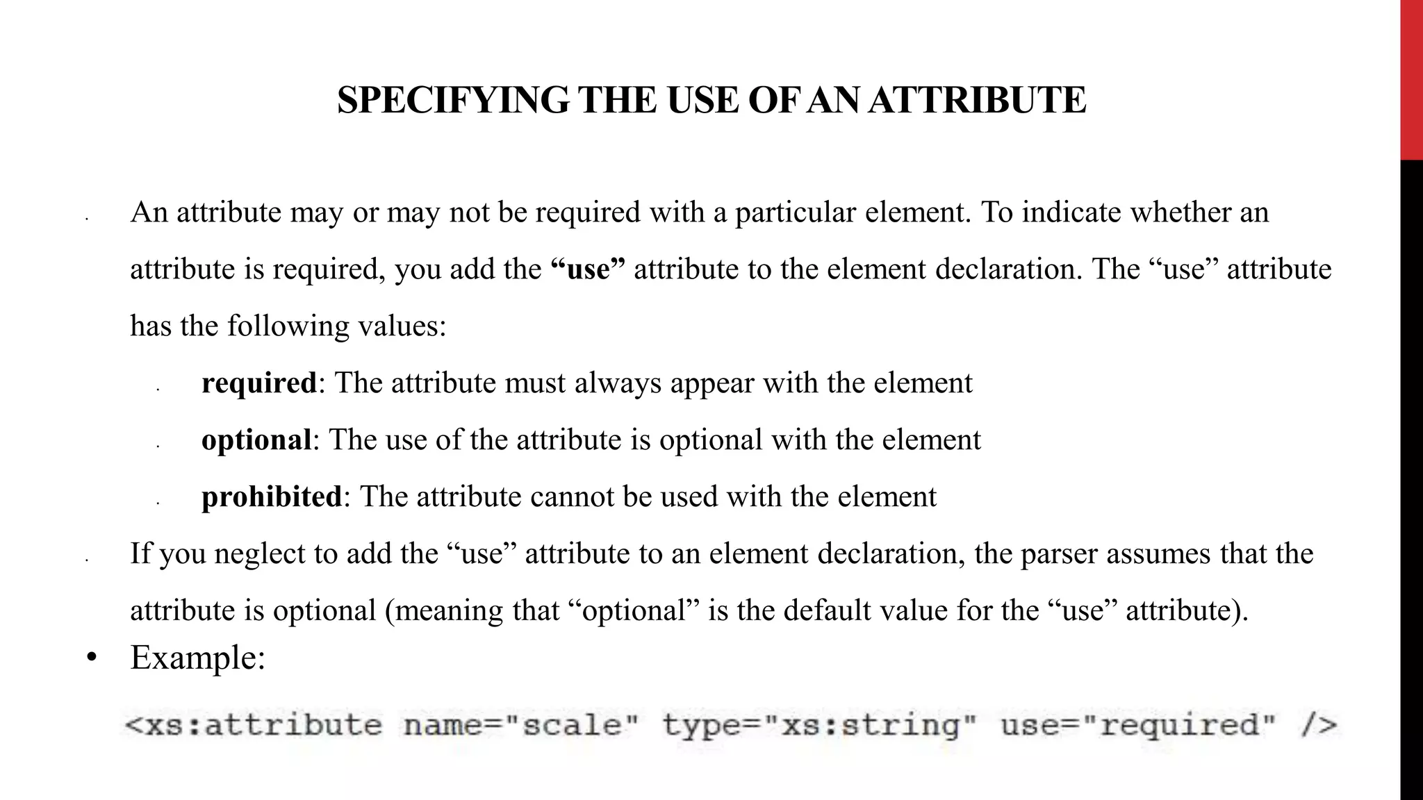SPECIFYING THE USE OFANATTRIBUTE
• An attribute may or may not be required with a particular element. To indicate whether an
attribute is required, you add the “use” attribute to the element declaration. The “use” attribute
has the following values:
• required: The attribute must always appear with the element
• optional: The use of the attribute is optional with the element
• prohibited: The attribute cannot be used with the element
• If you neglect to add the “use” attribute to an element declaration, the parser assumes that the
attribute is optional (meaning that “optional” is the default value for the “use” attribute).
• Example:
 