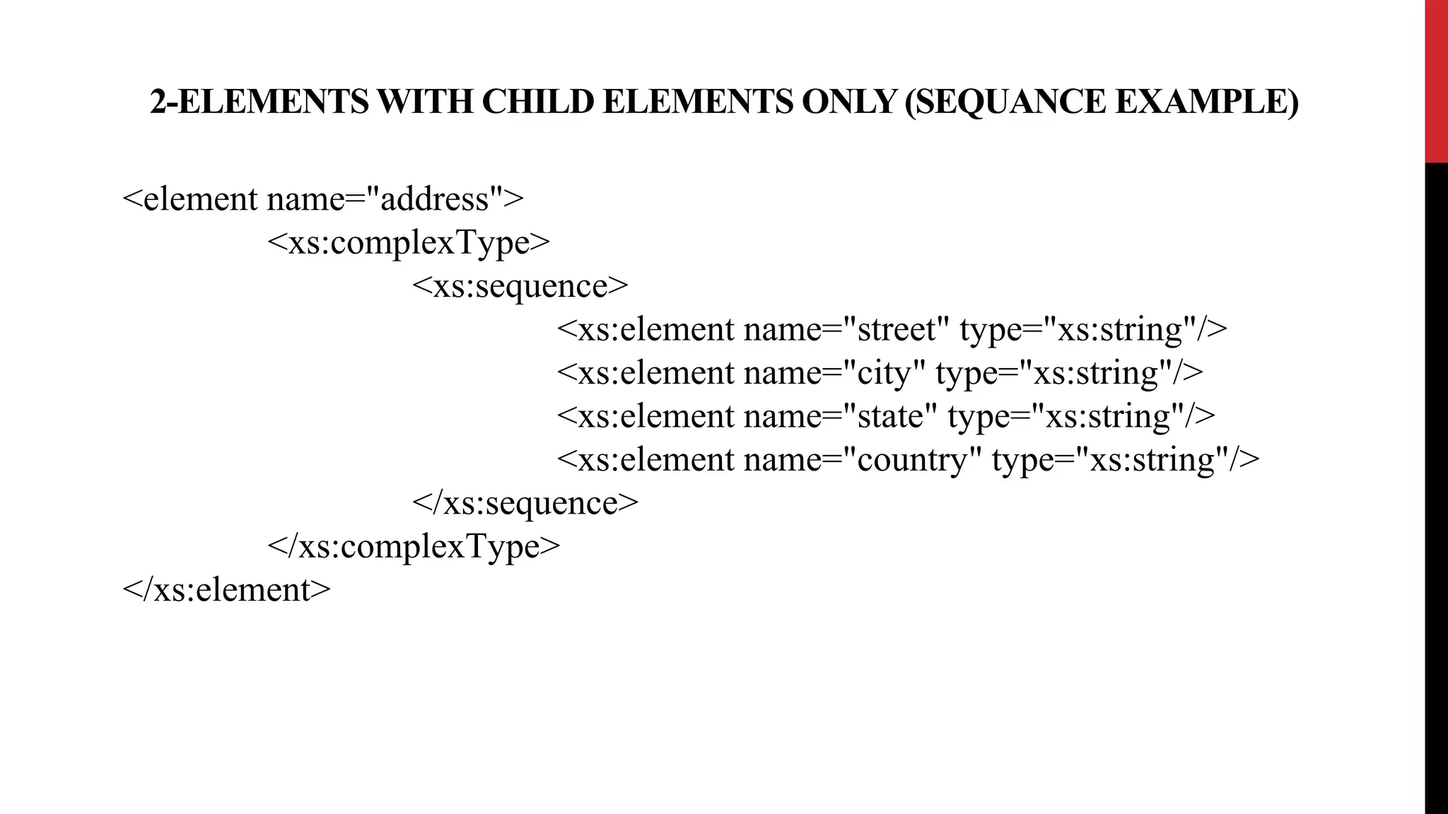 2-ELEMENTS WITH CHILD ELEMENTS ONLY(SEQUANCE EXAMPLE)
<element name="address">
<xs:complexType>
<xs:sequence>
<xs:element name="street" type="xs:string"/>
<xs:element name="city" type="xs:string"/>
<xs:element name="state" type="xs:string"/>
<xs:element name="country" type="xs:string"/>
</xs:sequence>
</xs:complexType>
</xs:element>
 