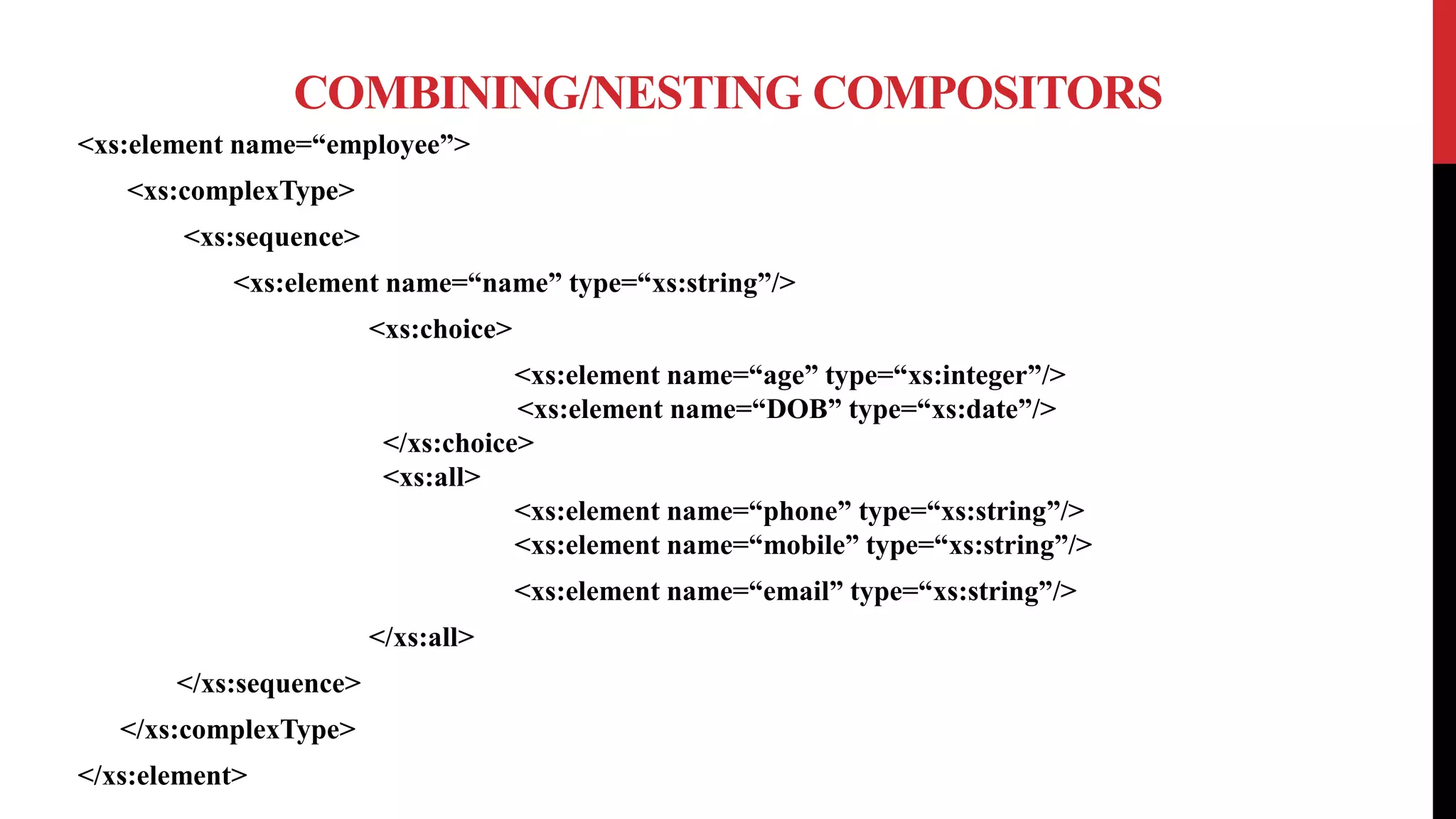 COMBINING/NESTING COMPOSITORS
<xs:element name=“employee”>
<xs:complexType>
<xs:sequence>
<xs:element name=“name” type=“xs:string”/>
<xs:choice>
<xs:element name=“age” type=“xs:integer”/>
<xs:element name=“DOB” type=“xs:date”/>
</xs:choice>
<xs:all>
<xs:element name=“phone” type=“xs:string”/>
<xs:element name=“mobile” type=“xs:string”/>
<xs:element name=“email” type=“xs:string”/>
</xs:all>
</xs:sequence>
</xs:complexType>
</xs:element>
 