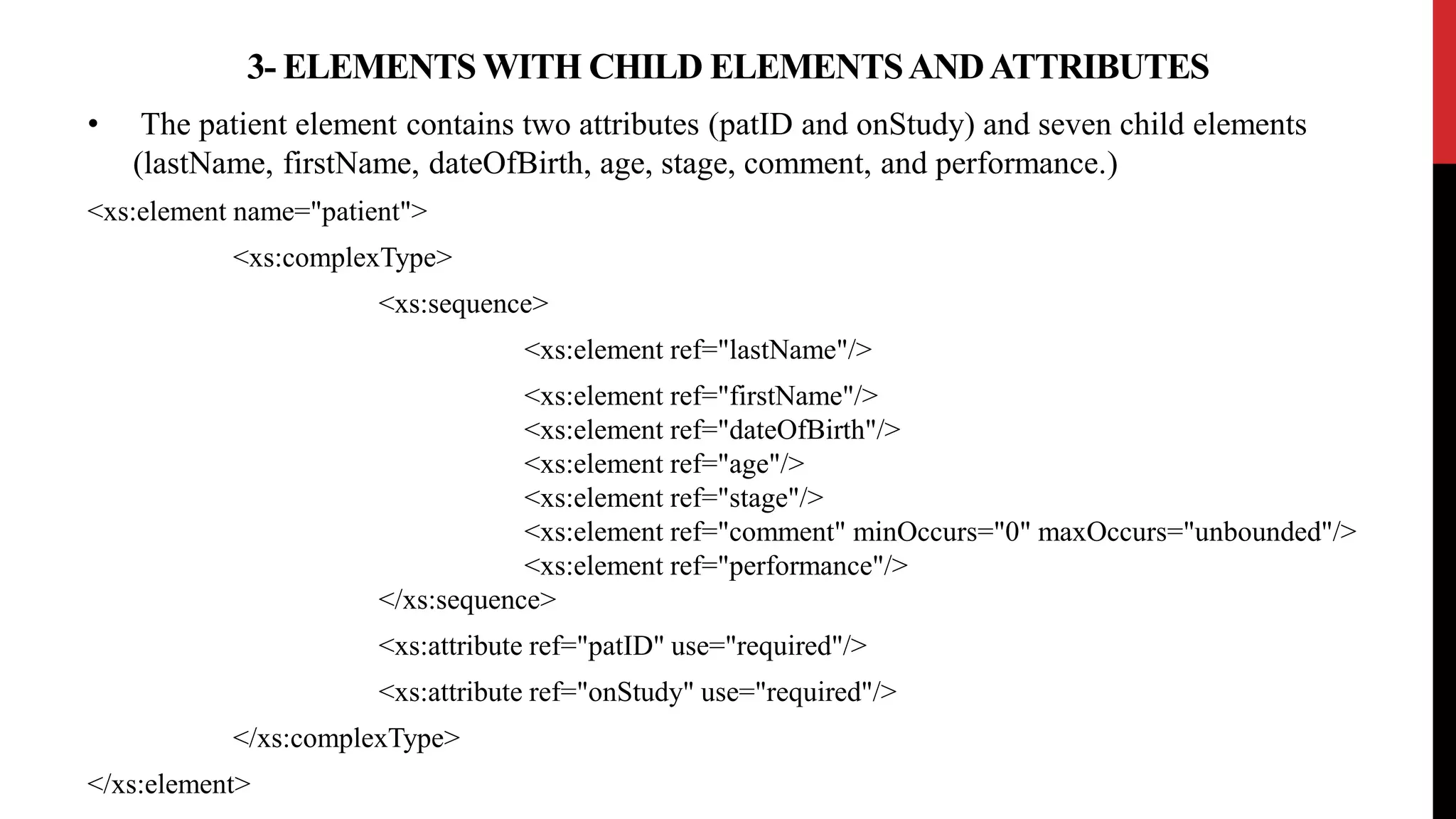 • The patient element contains two attributes (patID and onStudy) and seven child elements
(lastName, firstName, dateOfBirth, age, stage, comment, and performance.)
<xs:element name="patient">
<xs:complexType>
<xs:sequence>
<xs:element ref="lastName"/>
<xs:element ref="firstName"/>
<xs:element ref="dateOfBirth"/>
<xs:element ref="age"/>
<xs:element ref="stage"/>
<xs:element ref="comment" minOccurs="0" maxOccurs="unbounded"/>
<xs:element ref="performance"/>
</xs:sequence>
<xs:attribute ref="patID" use="required"/>
<xs:attribute ref="onStudy" use="required"/>
</xs:complexType>
</xs:element>
3- ELEMENTS WITH CHILD ELEMENTSANDATTRIBUTES
 
