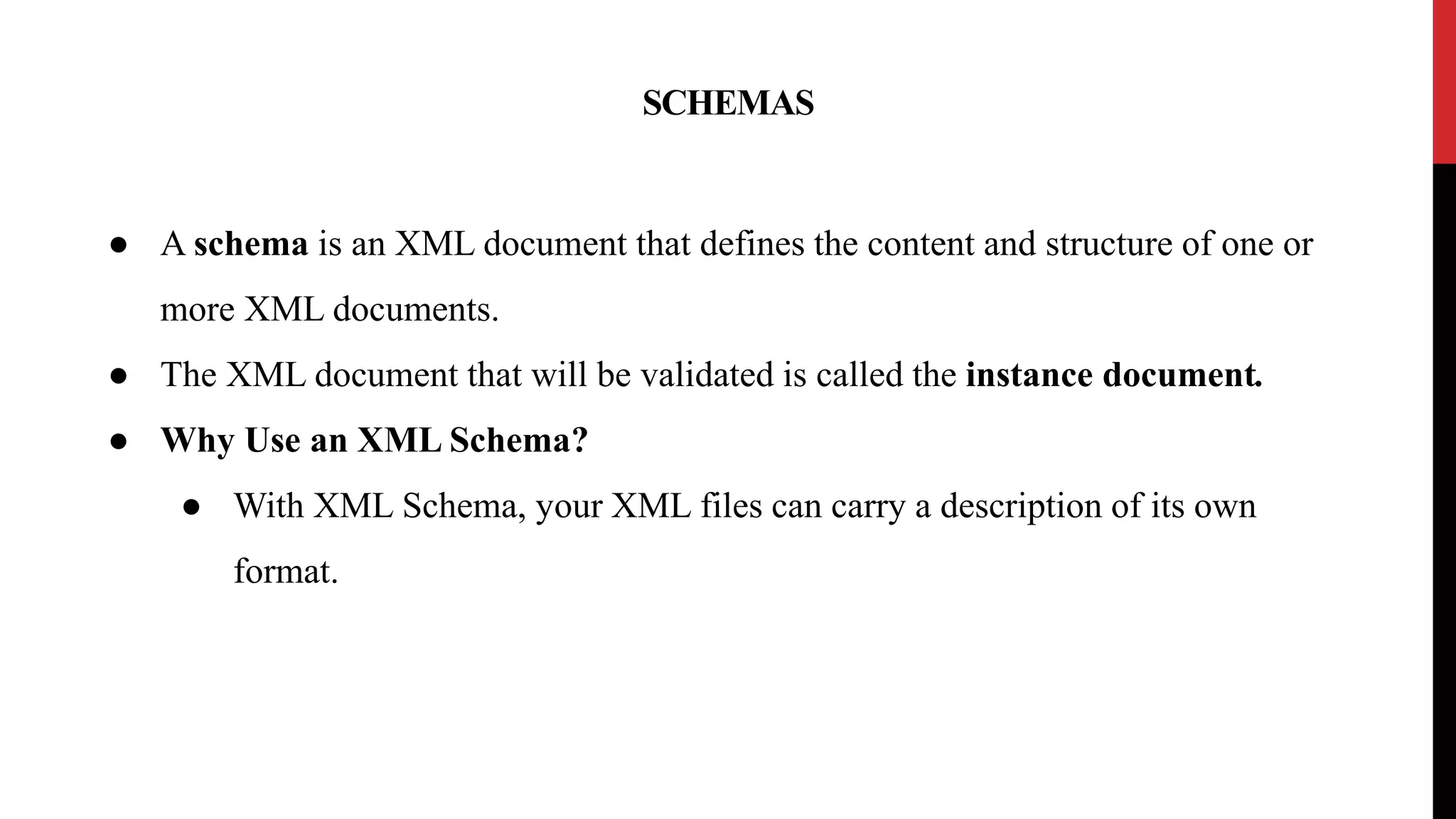 SCHEMAS
● A schema is an XML document that defines the content and structure of one or
more XML documents.
● The XML document that will be validated is called the instance document.
● Why Use an XML Schema?
● With XML Schema, your XML files can carry a description of its own
format.
 