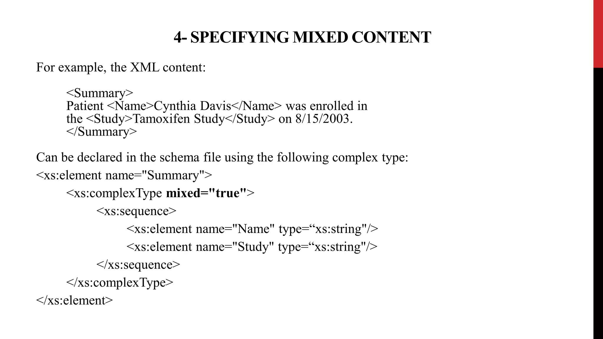 For example, the XML content:
<Summary>
Patient <Name>Cynthia Davis</Name> was enrolled in
the <Study>Tamoxifen Study</Study> on 8/15/2003.
</Summary>
Can be declared in the schema file using the following complex type:
<xs:element name="Summary">
<xs:complexType mixed="true">
<xs:sequence>
<xs:element name="Name" type=“xs:string"/>
<xs:element name="Study" type=“xs:string"/>
</xs:sequence>
</xs:complexType>
</xs:element>
4- SPECIFYING MIXED CONTENT
 