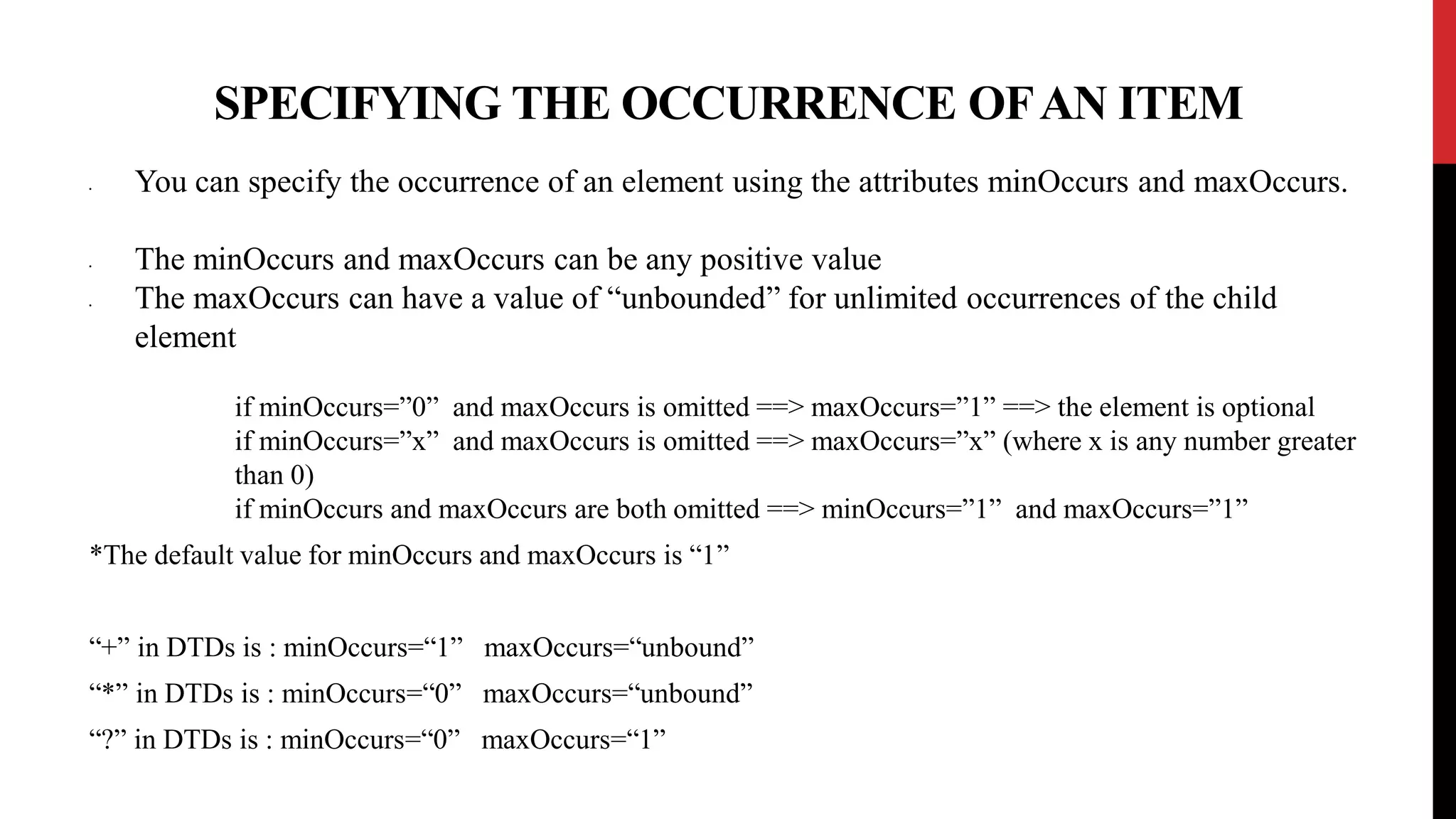 SPECIFYING THE OCCURRENCE OFAN ITEM
• You can specify the occurrence of an element using the attributes minOccurs and maxOccurs.
• The minOccurs and maxOccurs can be any positive value
• The maxOccurs can have a value of “unbounded” for unlimited occurrences of the child
element
if minOccurs=”0” and maxOccurs is omitted ==> maxOccurs=”1” ==> the element is optional
if minOccurs=”x” and maxOccurs is omitted ==> maxOccurs=”x” (where x is any number greater
than 0)
if minOccurs and maxOccurs are both omitted ==> minOccurs=”1” and maxOccurs=”1”
*The default value for minOccurs and maxOccurs is “1”
“+” in DTDs is : minOccurs=“1” maxOccurs=“unbound”
“*” in DTDs is : minOccurs=“0” maxOccurs=“unbound”
“?” in DTDs is : minOccurs=“0” maxOccurs=“1”
 