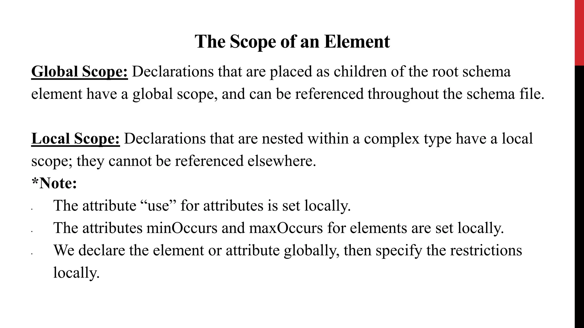 The Scope of an Element
Global Scope: Declarations that are placed as children of the root schema
element have a global scope, and can be referenced throughout the schema file.
Local Scope: Declarations that are nested within a complex type have a local
scope; they cannot be referenced elsewhere.
*Note:
• The attribute “use” for attributes is set locally.
• The attributes minOccurs and maxOccurs for elements are set locally.
• We declare the element or attribute globally, then specify the restrictions
locally.
 