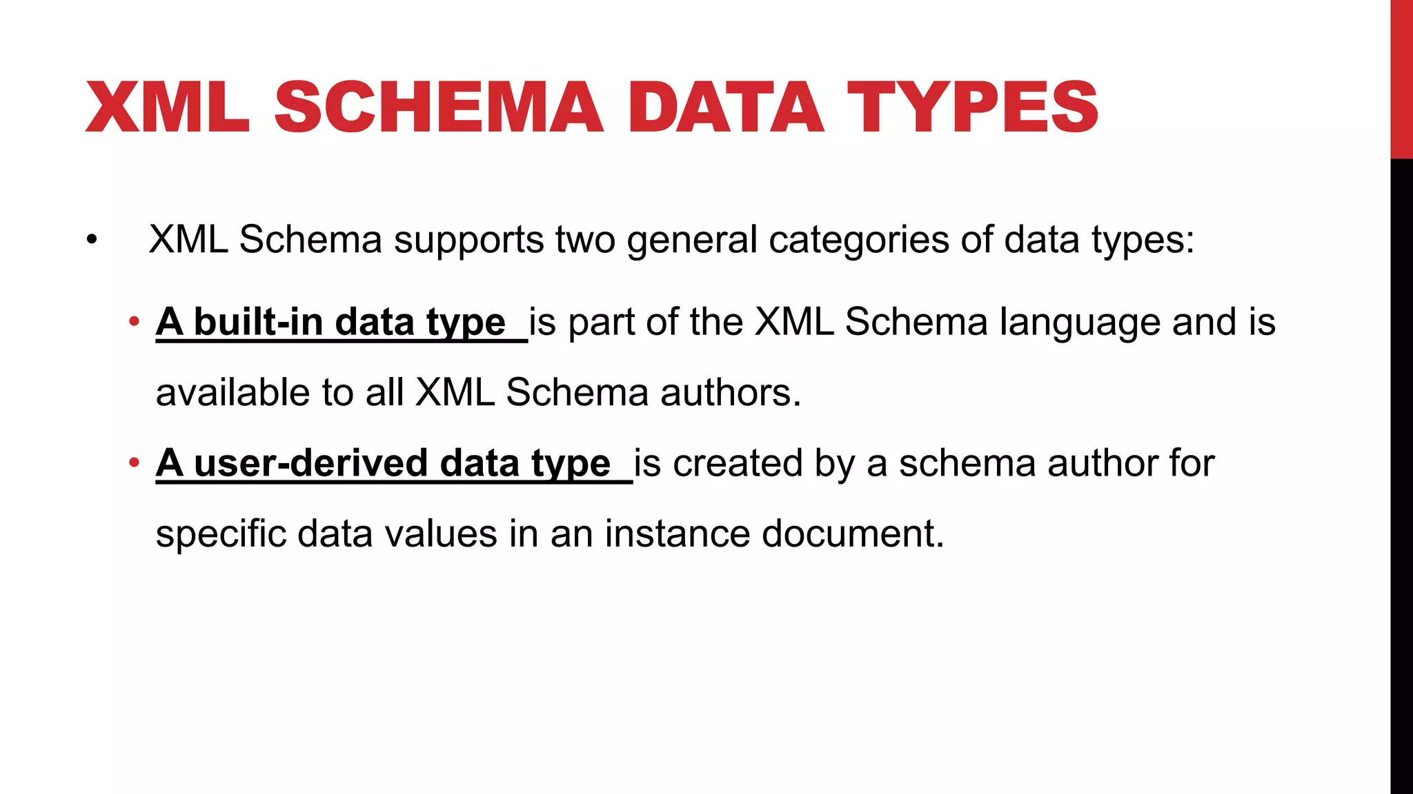 XML SCHEMA DATA TYPES
• XML Schema supports two general categories of data types:
• A built-in data type is part of the XML Schema language and is
available to all XML Schema authors.
• A user-derived data type is created by a schema author for
specific data values in an instance document.
 