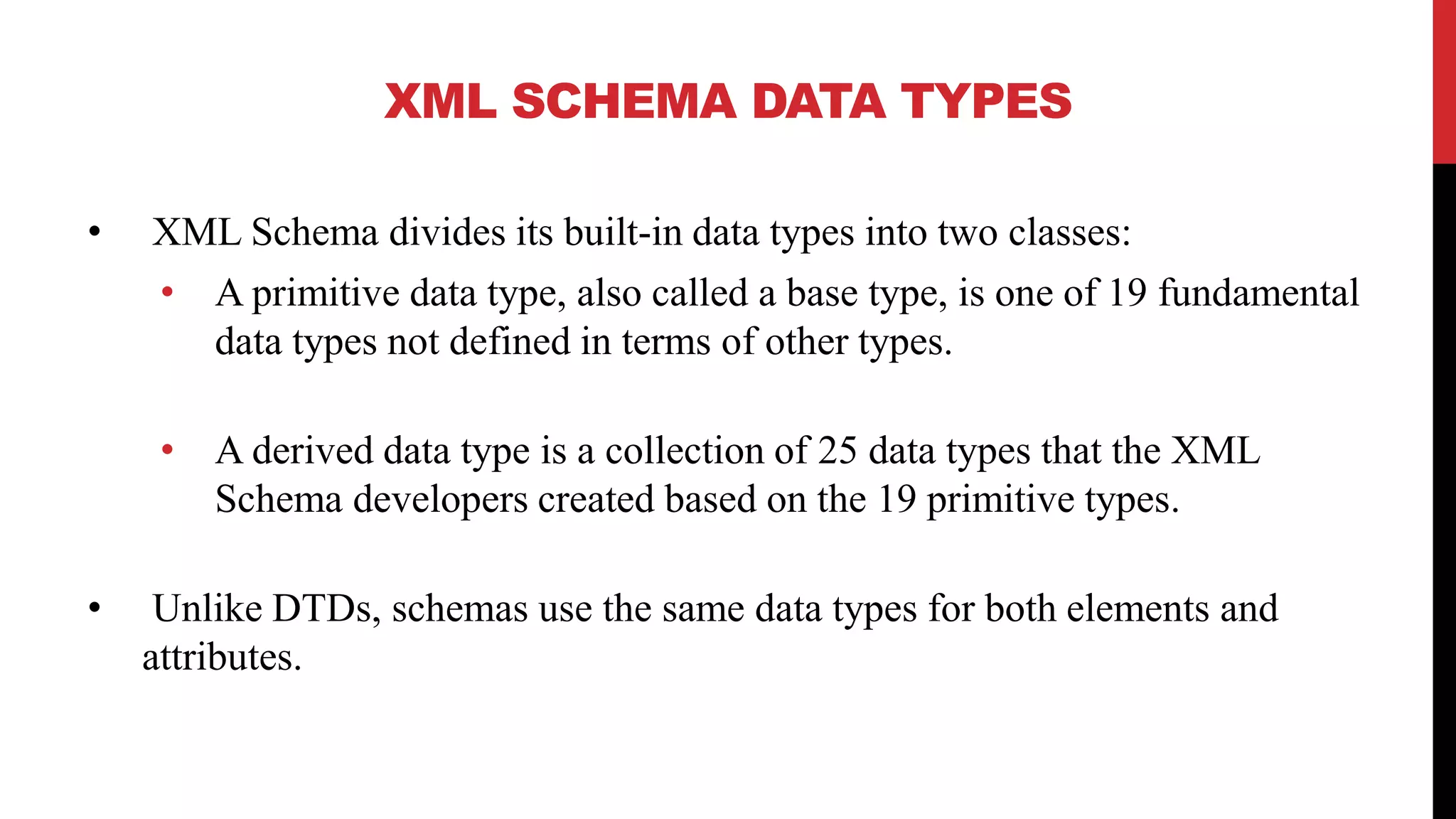XML SCHEMA DATA TYPES
• XML Schema divides its built-in data types into two classes:
• A primitive data type, also called a base type, is one of 19 fundamental
data types not defined in terms of other types.
• A derived data type is a collection of 25 data types that the XML
Schema developers created based on the 19 primitive types.
• Unlike DTDs, schemas use the same data types for both elements and
attributes.
 