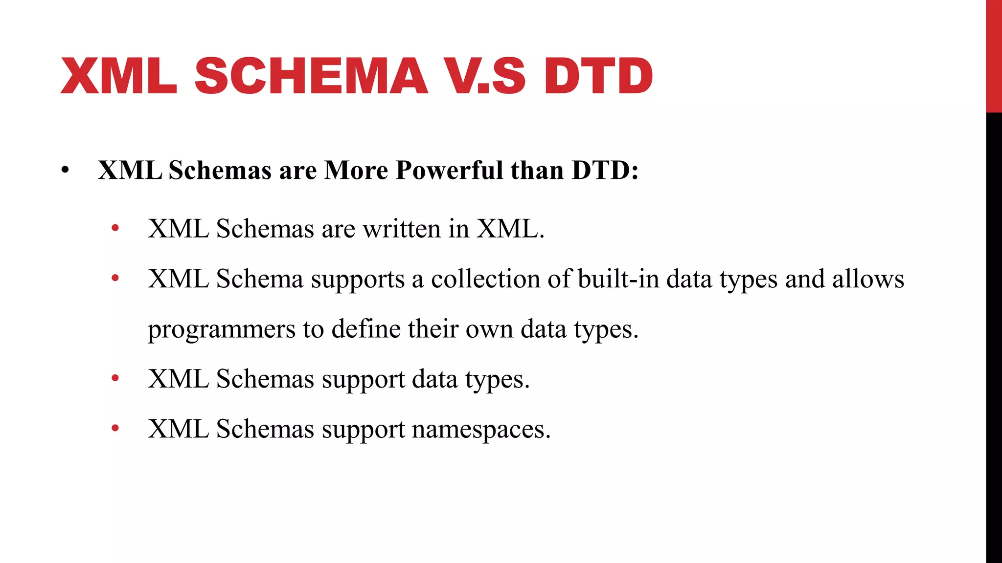 XML SCHEMA V.S DTD
• XML Schemas are More Powerful than DTD:
• XML Schemas are written in XML.
• XML Schema supports a collection of built-in data types and allows
programmers to define their own data types.
• XML Schemas support data types.
• XML Schemas support namespaces.
 