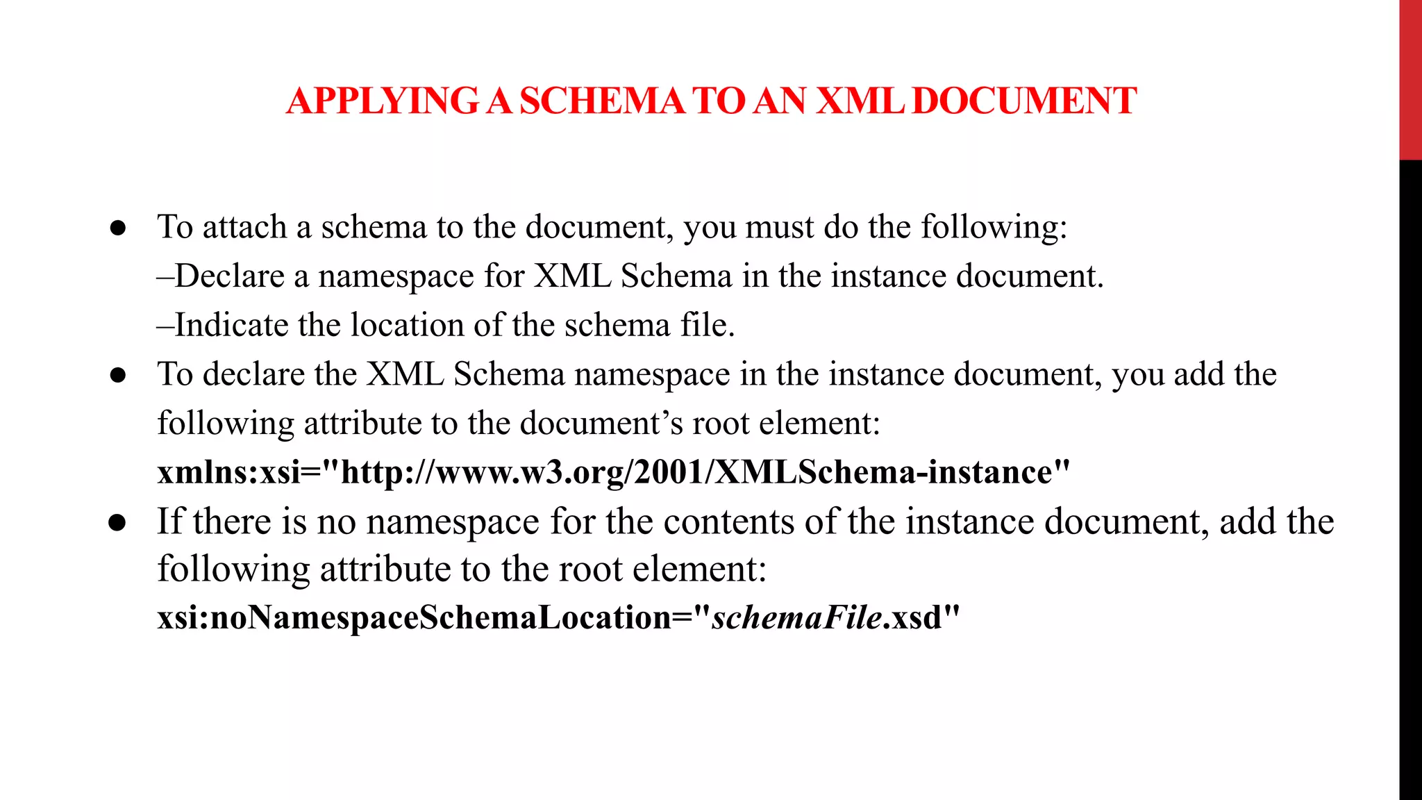 APPLYINGASCHEMATOAN XMLDOCUMENT
● To attach a schema to the document, you must do the following:
–Declare a namespace for XML Schema in the instance document.
–Indicate the location of the schema file.
● To declare the XML Schema namespace in the instance document, you add the
following attribute to the document’s root element:
xmlns:xsi="http://www.w3.org/2001/XMLSchema-instance"
● If there is no namespace for the contents of the instance document, add the
following attribute to the root element:
xsi:noNamespaceSchemaLocation="schemaFile.xsd"
 