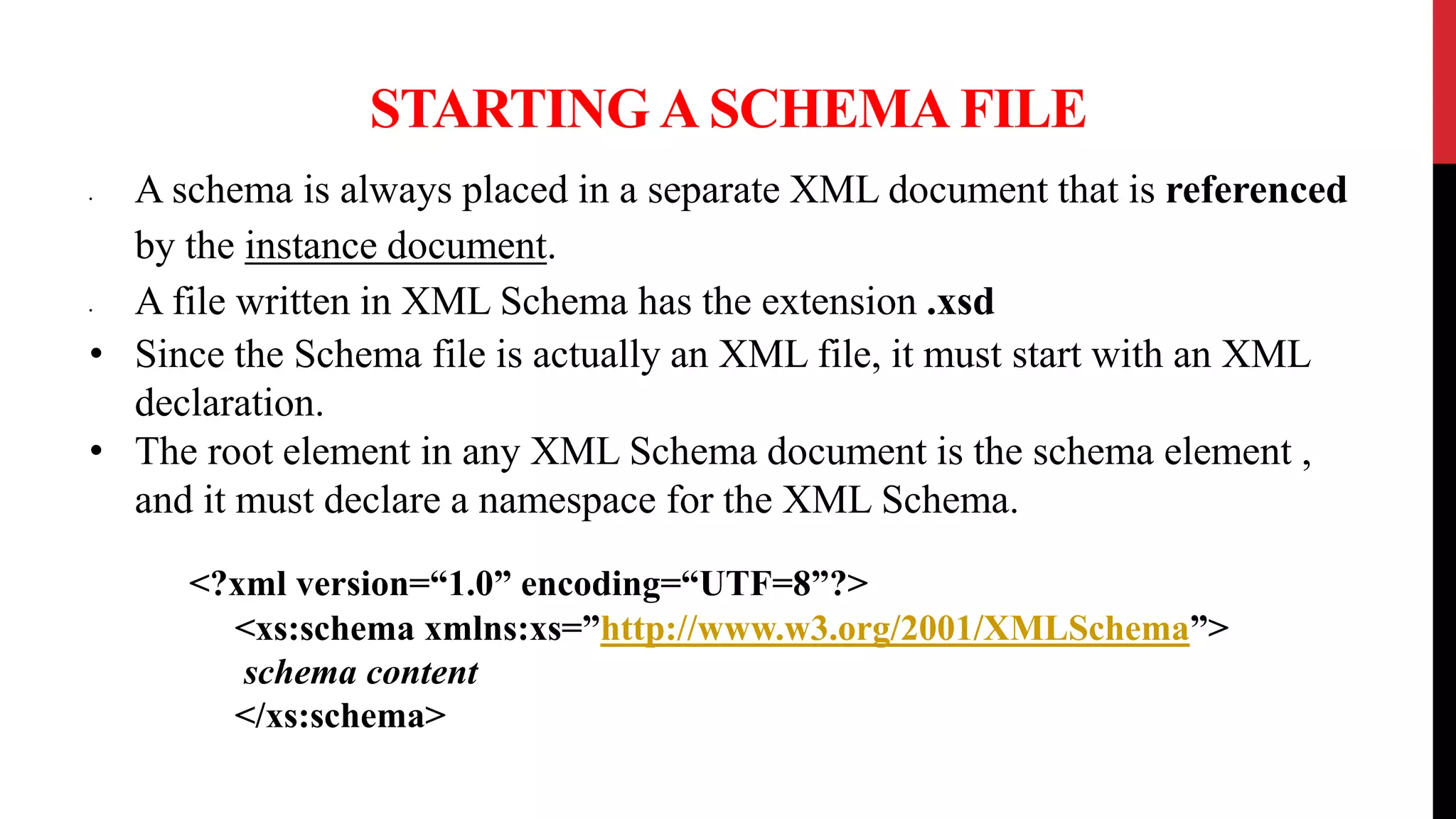 STARTING A SCHEMA FILE
• A schema is always placed in a separate XML document that is referenced
by the instance document.
• A file written in XML Schema has the extension .xsd
• Since the Schema file is actually an XML file, it must start with an XML
declaration.
• The root element in any XML Schema document is the schema element ,
and it must declare a namespace for the XML Schema.
<?xml version=“1.0” encoding=“UTF=8”?>
<xs:schema xmlns:xs=”http://www.w3.org/2001/XMLSchema”>
schema content
</xs:schema>
 