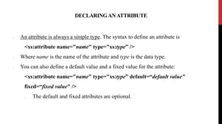 DECLARINGANATTRIBUTE
• An attribute is always a simple type. The syntax to define an attribute is
<xs:attribute name="name" type="xs:type” />
• Where name is the name of the attribute and type is the data type.
• You can also define a default value and a fixed value for the attribute:
<xs:attribute name="name" type="xs:type” default=“default value”
fixed=“fixed value" />
• The default and fixed attributes are optional.
 