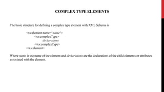 COMPLEX TYPE ELEMENTS
The basic structure for defining a complex type element with XML Schema is
<xs:element name="name">
<xs:complexType>
declarations
</xs:complexType>
</xs:element>
Where name is the name of the element and declarations are the declarations of the child elements or attributes
associated with the element.
 