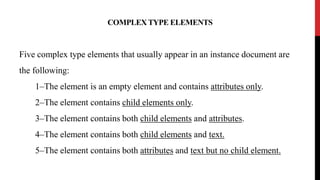 COMPLEX TYPE ELEMENTS
Five complex type elements that usually appear in an instance document are
the following:
1–The element is an empty element and contains attributes only.
2–The element contains child elements only.
3–The element contains both child elements and attributes.
4–The element contains both child elements and text.
5–The element contains both attributes and text but no child element.
 