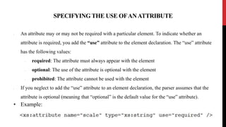 SPECIFYING THE USE OFANATTRIBUTE
• An attribute may or may not be required with a particular element. To indicate whether an
attribute is required, you add the “use” attribute to the element declaration. The “use” attribute
has the following values:
• required: The attribute must always appear with the element
• optional: The use of the attribute is optional with the element
• prohibited: The attribute cannot be used with the element
• If you neglect to add the “use” attribute to an element declaration, the parser assumes that the
attribute is optional (meaning that “optional” is the default value for the “use” attribute).
• Example:
 