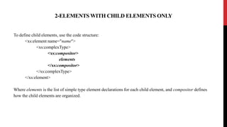 2-ELEMENTS WITH CHILD ELEMENTS ONLY
To define child elements, use the code structure:
<xs:element name="name">
<xs:complexType>
<xs:compositor>
elements
</xs:compositor>
</xs:complexType>
</xs:element>
Where elements is the list of simple type element declarations for each child element, and compositor defines
how the child elements are organized.
 