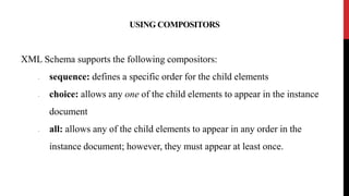 USING COMPOSITORS
XML Schema supports the following compositors:
• sequence: defines a specific order for the child elements
• choice: allows any one of the child elements to appear in the instance
document
• all: allows any of the child elements to appear in any order in the
instance document; however, they must appear at least once.
 