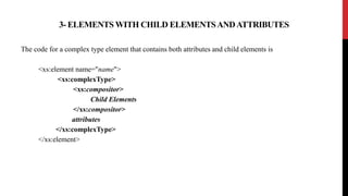 3- ELEMENTS WITH CHILD ELEMENTSANDATTRIBUTES
The code for a complex type element that contains both attributes and child elements is
<xs:element name="name">
<xs:complexType>
<xs:compositor>
Child Elements
</xs:compositor>
attributes
</xs:complexType>
</xs:element>
 
