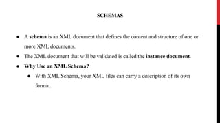 SCHEMAS
● A schema is an XML document that defines the content and structure of one or
more XML documents.
● The XML document that will be validated is called the instance document.
● Why Use an XML Schema?
● With XML Schema, your XML files can carry a description of its own
format.
 