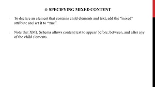 4- SPECIFYING MIXED CONTENT
• To declare an element that contains child elements and text, add the “mixed”
attribute and set it to “true”.
• Note that XML Schema allows content text to appear before, between, and after any
of the child elements.
 