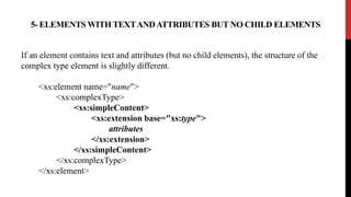 5- ELEMENTS WITH TEXTANDATTRIBUTES BUT NO CHILD ELEMENTS
If an element contains text and attributes (but no child elements), the structure of the
complex type element is slightly different.
<xs:element name="name">
<xs:complexType>
<xs:simpleContent>
<xs:extension base="xs:type">
attributes
</xs:extension>
</xs:simpleContent>
</xs:complexType>
</xs:element>
 