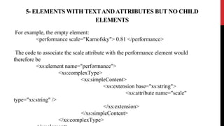 For example, the empty element:
<performance scale="Karnofsky"> 0.81 </performance>
The code to associate the scale attribute with the performance element would
therefore be
<xs:element name="performance">
<xs:complexType>
<xs:simpleContent>
<xs:extension base="xs:string">
<xs:attribute name="scale"
type="xs:string" />
</xs:extension>
</xs:simpleContent>
</xs:complexType>
5- ELEMENTS WITH TEXTANDATTRIBUTES BUT NO CHILD
ELEMENTS
 