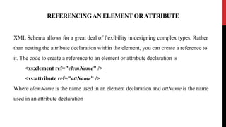 REFERENCINGAN ELEMENT ORATTRIBUTE
XML Schema allows for a great deal of flexibility in designing complex types. Rather
than nesting the attribute declaration within the element, you can create a reference to
it. The code to create a reference to an element or attribute declaration is
<xs:element ref="elemName" />
<xs:attribute ref="attName" />
Where elemName is the name used in an element declaration and attName is the name
used in an attribute declaration
 