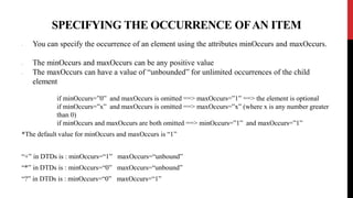 SPECIFYING THE OCCURRENCE OFAN ITEM
• You can specify the occurrence of an element using the attributes minOccurs and maxOccurs.
• The minOccurs and maxOccurs can be any positive value
• The maxOccurs can have a value of “unbounded” for unlimited occurrences of the child
element
if minOccurs=”0” and maxOccurs is omitted ==> maxOccurs=”1” ==> the element is optional
if minOccurs=”x” and maxOccurs is omitted ==> maxOccurs=”x” (where x is any number greater
than 0)
if minOccurs and maxOccurs are both omitted ==> minOccurs=”1” and maxOccurs=”1”
*The default value for minOccurs and maxOccurs is “1”
“+” in DTDs is : minOccurs=“1” maxOccurs=“unbound”
“*” in DTDs is : minOccurs=“0” maxOccurs=“unbound”
“?” in DTDs is : minOccurs=“0” maxOccurs=“1”
 