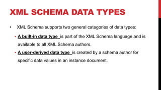 XML SCHEMA DATA TYPES
• XML Schema supports two general categories of data types:
• A built-in data type is part of the XML Schema language and is
available to all XML Schema authors.
• A user-derived data type is created by a schema author for
specific data values in an instance document.
 