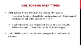 XML SCHEMA DATA TYPES
• XML Schema divides its built-in data types into two classes:
• A primitive data type, also called a base type, is one of 19 fundamental
data types not defined in terms of other types.
• A derived data type is a collection of 25 data types that the XML
Schema developers created based on the 19 primitive types.
• Unlike DTDs, schemas use the same data types for both elements and
attributes.
 